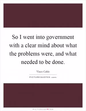 So I went into government with a clear mind about what the problems were, and what needed to be done Picture Quote #1