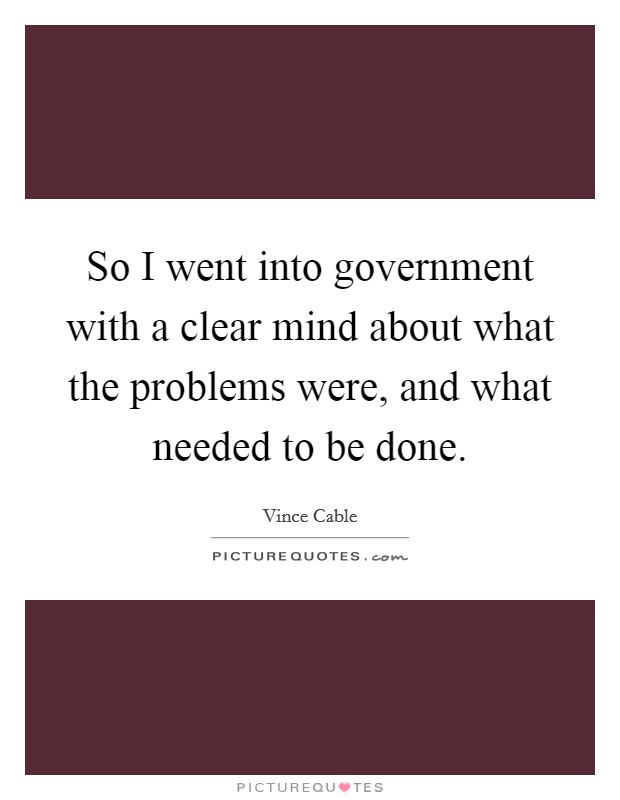 So I went into government with a clear mind about what the problems were, and what needed to be done. Picture Quote #1
