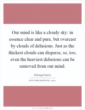 Our mind is like a cloudy sky: in essence clear and pure, but overcast by clouds of delusions. Just as the thickest clouds can disperse, so, too, even the heaviest delusions can be removed from our mind Picture Quote #1