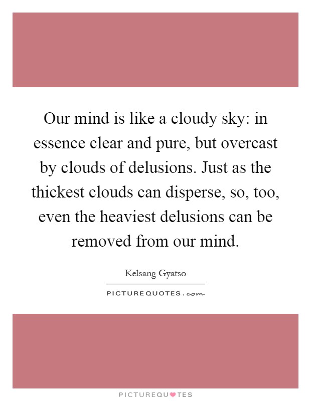 Our mind is like a cloudy sky: in essence clear and pure, but overcast by clouds of delusions. Just as the thickest clouds can disperse, so, too, even the heaviest delusions can be removed from our mind. Picture Quote #1
