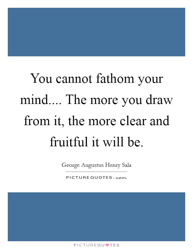 You cannot fathom your mind.... The more you draw from it, the more clear and fruitful it will be. Picture Quote #1