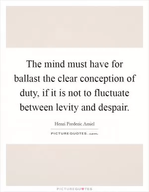 The mind must have for ballast the clear conception of duty, if it is not to fluctuate between levity and despair Picture Quote #1