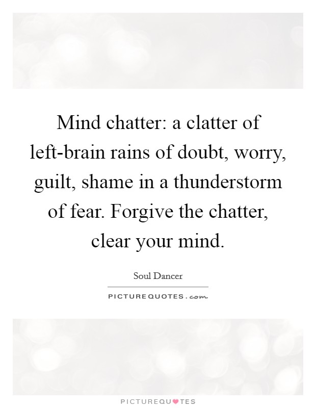 Mind chatter: a clatter of left-brain rains of doubt, worry, guilt, shame in a thunderstorm of fear. Forgive the chatter, clear your mind Picture Quote #1