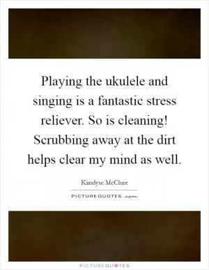 Playing the ukulele and singing is a fantastic stress reliever. So is cleaning! Scrubbing away at the dirt helps clear my mind as well Picture Quote #1