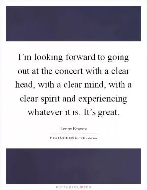 I’m looking forward to going out at the concert with a clear head, with a clear mind, with a clear spirit and experiencing whatever it is. It’s great Picture Quote #1