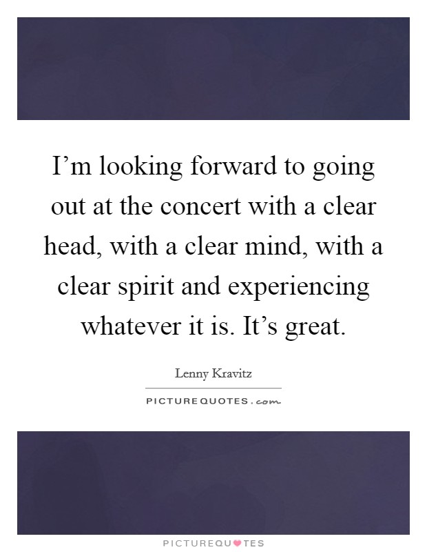 I'm looking forward to going out at the concert with a clear head, with a clear mind, with a clear spirit and experiencing whatever it is. It's great. Picture Quote #1