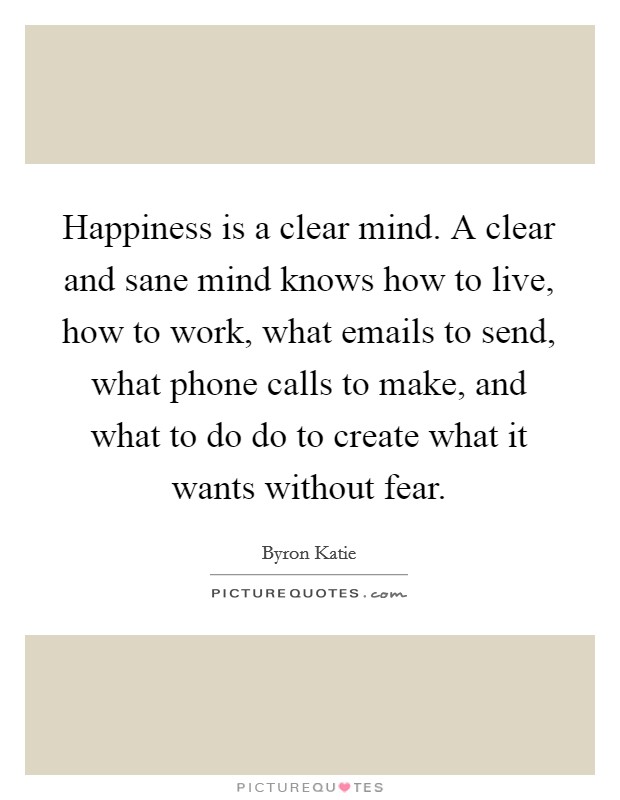 Happiness is a clear mind. A clear and sane mind knows how to live, how to work, what emails to send, what phone calls to make, and what to do do to create what it wants without fear. Picture Quote #1