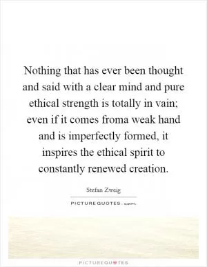 Nothing that has ever been thought and said with a clear mind and pure ethical strength is totally in vain; even if it comes froma weak hand and is imperfectly formed, it inspires the ethical spirit to constantly renewed creation Picture Quote #1