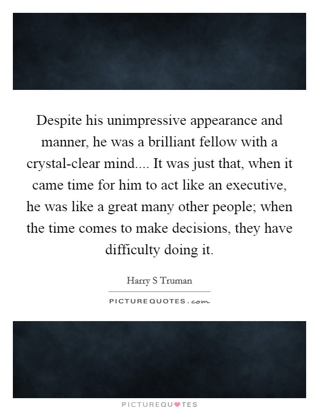 Despite his unimpressive appearance and manner, he was a brilliant fellow with a crystal-clear mind.... It was just that, when it came time for him to act like an executive, he was like a great many other people; when the time comes to make decisions, they have difficulty doing it. Picture Quote #1