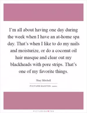 I’m all about having one day during the week when I have an at-home spa day. That’s when I like to do my nails and moisturize, or do a coconut oil hair masque and clear out my blackheads with pore strips. That’s one of my favorite things Picture Quote #1