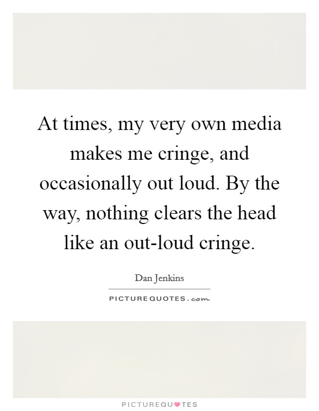 At times, my very own media makes me cringe, and occasionally out loud. By the way, nothing clears the head like an out-loud cringe Picture Quote #1