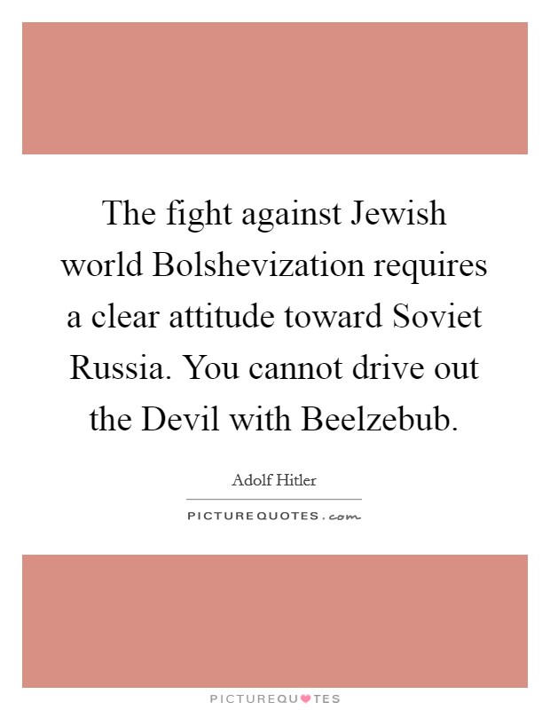 The fight against Jewish world Bolshevization requires a clear attitude toward Soviet Russia. You cannot drive out the Devil with Beelzebub. Picture Quote #1