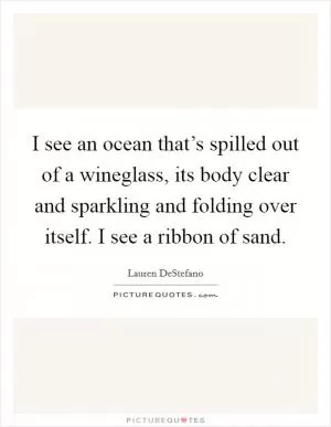 I see an ocean that’s spilled out of a wineglass, its body clear and sparkling and folding over itself. I see a ribbon of sand Picture Quote #1