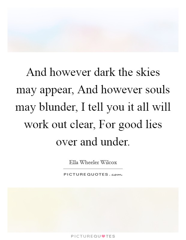 And however dark the skies may appear, And however souls may blunder, I tell you it all will work out clear, For good lies over and under Picture Quote #1