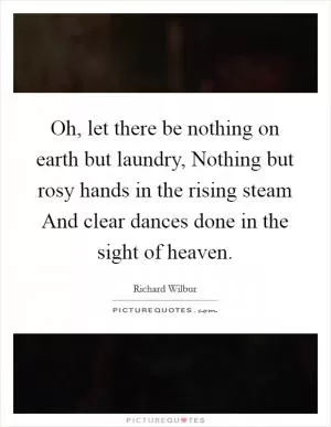 Oh, let there be nothing on earth but laundry, Nothing but rosy hands in the rising steam And clear dances done in the sight of heaven Picture Quote #1