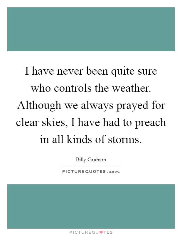 I have never been quite sure who controls the weather. Although we always prayed for clear skies, I have had to preach in all kinds of storms. Picture Quote #1
