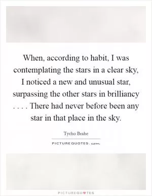When, according to habit, I was contemplating the stars in a clear sky, I noticed a new and unusual star, surpassing the other stars in brilliancy . . . . There had never before been any star in that place in the sky Picture Quote #1
