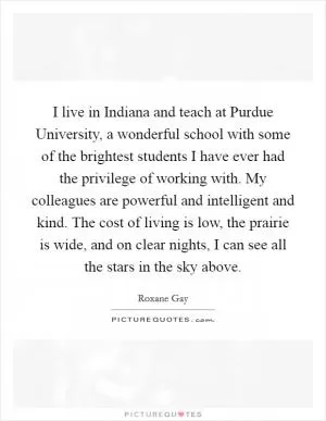 I live in Indiana and teach at Purdue University, a wonderful school with some of the brightest students I have ever had the privilege of working with. My colleagues are powerful and intelligent and kind. The cost of living is low, the prairie is wide, and on clear nights, I can see all the stars in the sky above Picture Quote #1