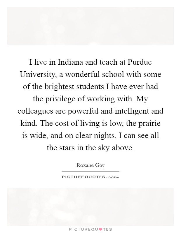 I live in Indiana and teach at Purdue University, a wonderful school with some of the brightest students I have ever had the privilege of working with. My colleagues are powerful and intelligent and kind. The cost of living is low, the prairie is wide, and on clear nights, I can see all the stars in the sky above. Picture Quote #1