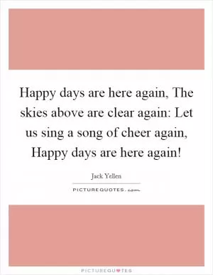 Happy days are here again, The skies above are clear again: Let us sing a song of cheer again, Happy days are here again! Picture Quote #1