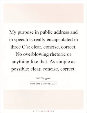 My purpose in public address and in speech is really encapsulated in three C’s: clear, concise, correct. No overblowing rhetoric or anything like that. As simple as possible: clear, concise, correct Picture Quote #1