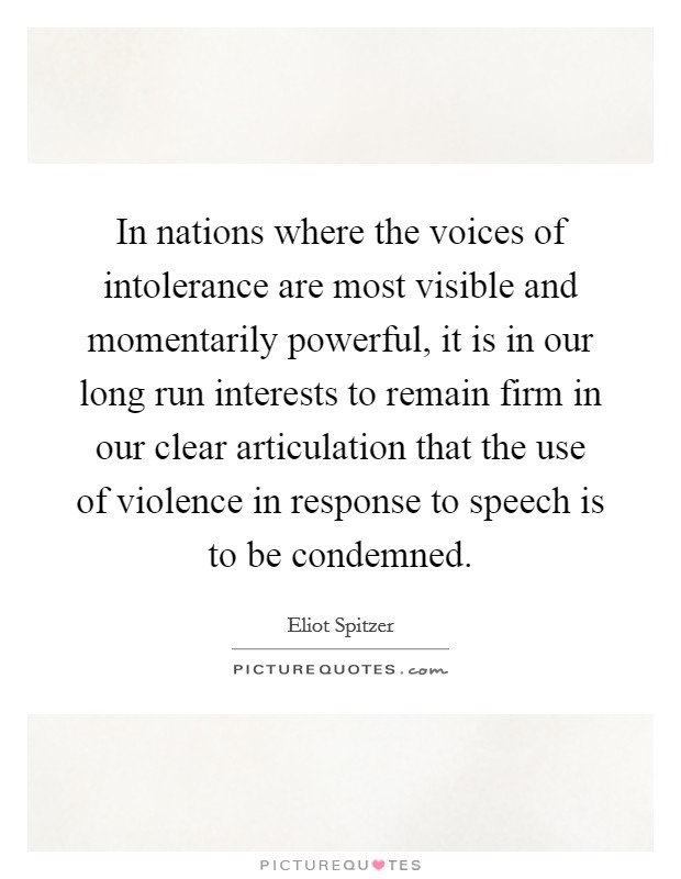 In nations where the voices of intolerance are most visible and momentarily powerful, it is in our long run interests to remain firm in our clear articulation that the use of violence in response to speech is to be condemned. Picture Quote #1