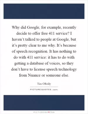 Why did Google, for example, recently decide to offer free 411 service? I haven’t talked to people at Google, but it’s pretty clear to me why. It’s because of speech recognition. It has nothing to do with 411 service: it has to do with getting a database of voices, so they don’t have to license speech technology from Nuance or someone else Picture Quote #1
