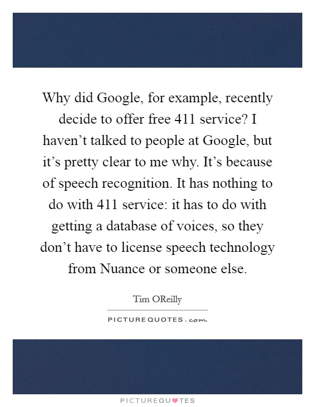 Why did Google, for example, recently decide to offer free 411 service? I haven't talked to people at Google, but it's pretty clear to me why. It's because of speech recognition. It has nothing to do with 411 service: it has to do with getting a database of voices, so they don't have to license speech technology from Nuance or someone else. Picture Quote #1