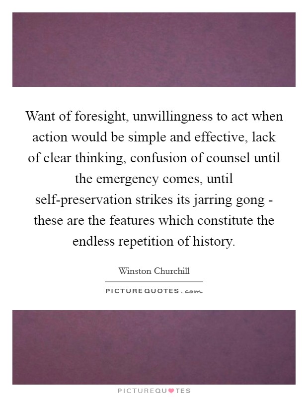 Want of foresight, unwillingness to act when action would be simple and effective, lack of clear thinking, confusion of counsel until the emergency comes, until self-preservation strikes its jarring gong - these are the features which constitute the endless repetition of history. Picture Quote #1