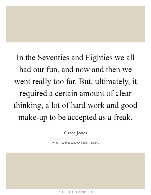 In the Seventies and Eighties we all had our fun, and now and then we went really too far. But, ultimately, it required a certain amount of clear thinking, a lot of hard work and good make-up to be accepted as a freak. Picture Quote #1