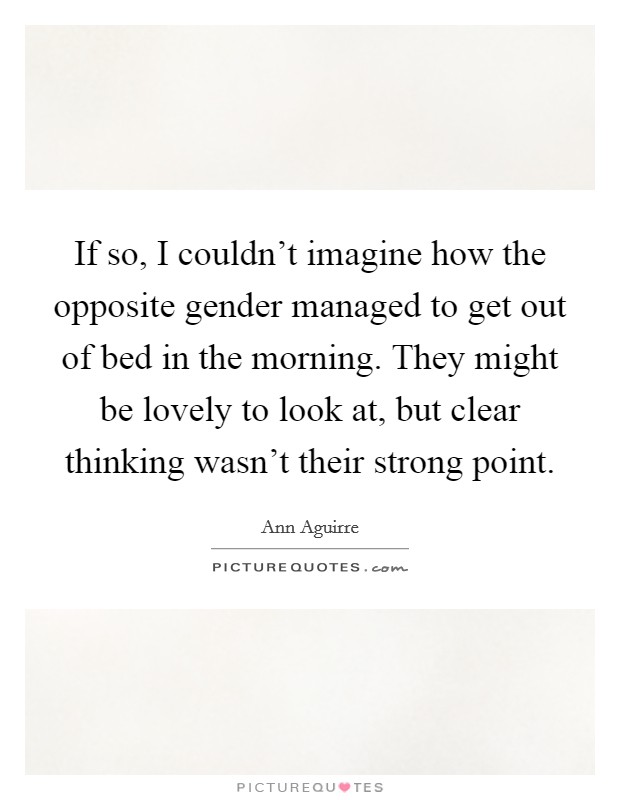 If so, I couldn't imagine how the opposite gender managed to get out of bed in the morning. They might be lovely to look at, but clear thinking wasn't their strong point. Picture Quote #1
