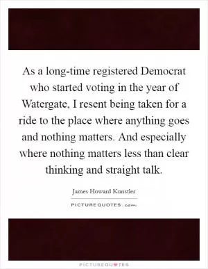 As a long-time registered Democrat who started voting in the year of Watergate, I resent being taken for a ride to the place where anything goes and nothing matters. And especially where nothing matters less than clear thinking and straight talk Picture Quote #1