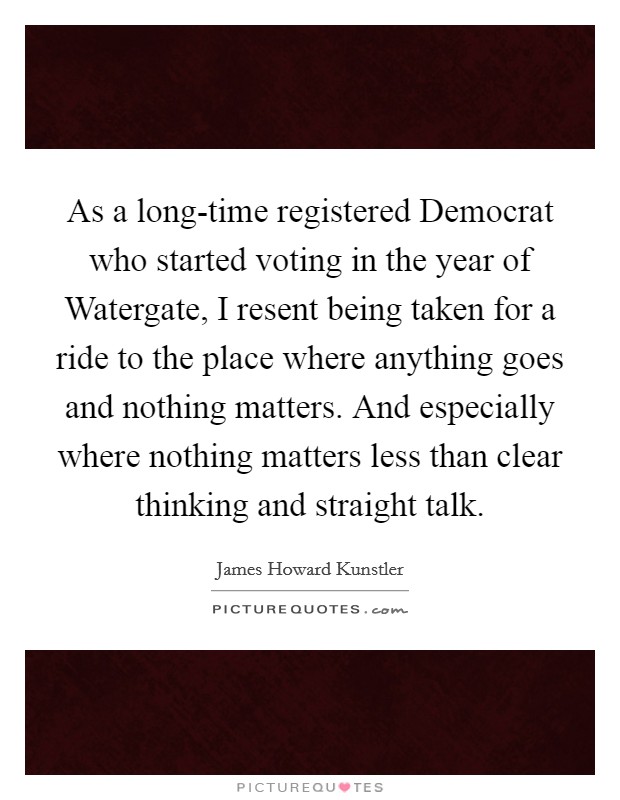 As a long-time registered Democrat who started voting in the year of Watergate, I resent being taken for a ride to the place where anything goes and nothing matters. And especially where nothing matters less than clear thinking and straight talk. Picture Quote #1