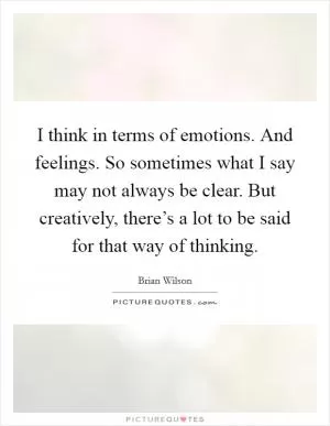 I think in terms of emotions. And feelings. So sometimes what I say may not always be clear. But creatively, there’s a lot to be said for that way of thinking Picture Quote #1