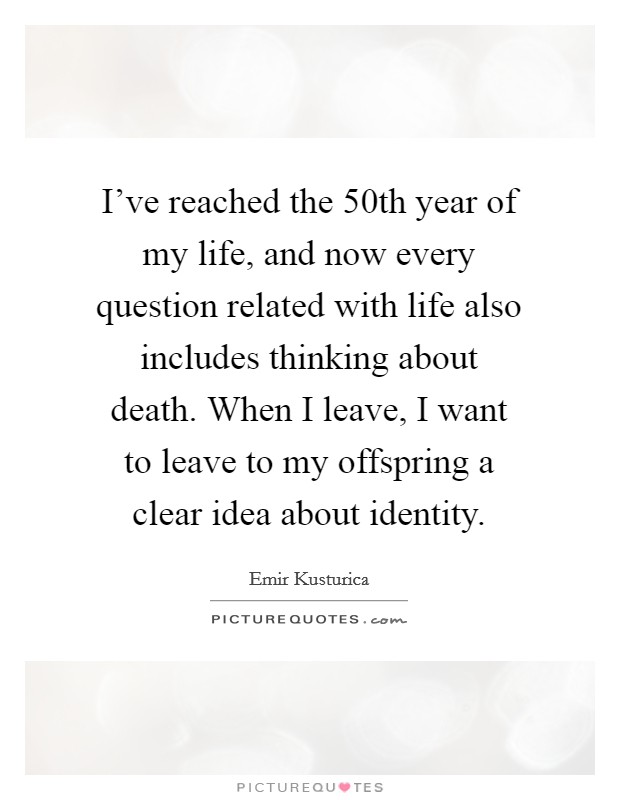 I've reached the 50th year of my life, and now every question related with life also includes thinking about death. When I leave, I want to leave to my offspring a clear idea about identity. Picture Quote #1