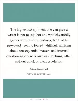 The highest compliment one can give a writer is not to say that one wholeheartedly agrees with his observations, but that he provoked - really, forced - difficult thinking about consequential matters and internal questioning of one’s own assumptions, often without quick or clear resolution Picture Quote #1
