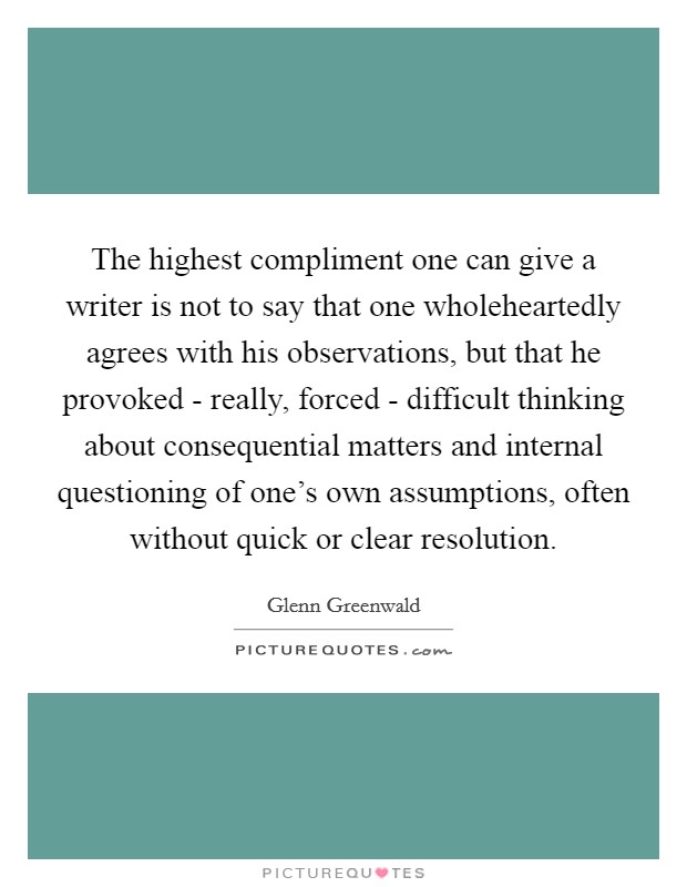 The highest compliment one can give a writer is not to say that one wholeheartedly agrees with his observations, but that he provoked - really, forced - difficult thinking about consequential matters and internal questioning of one's own assumptions, often without quick or clear resolution. Picture Quote #1