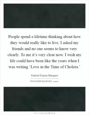 People spend a lifetime thinking about how they would really like to live. I asked my friends and no one seems to know very clearly. To me it’s very clear now. I wish my life could have been like the years when I was writing ‘Love in the Time of Cholera.’ Picture Quote #1