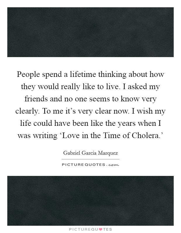 People spend a lifetime thinking about how they would really like to live. I asked my friends and no one seems to know very clearly. To me it's very clear now. I wish my life could have been like the years when I was writing ‘Love in the Time of Cholera.' Picture Quote #1