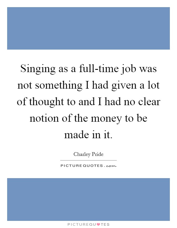 Singing as a full-time job was not something I had given a lot of thought to and I had no clear notion of the money to be made in it. Picture Quote #1