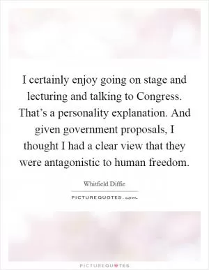 I certainly enjoy going on stage and lecturing and talking to Congress. That’s a personality explanation. And given government proposals, I thought I had a clear view that they were antagonistic to human freedom Picture Quote #1