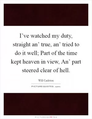 I’ve watched my duty, straight an’ true, an’ tried to do it well; Part of the time kept heaven in view, An’ part steered clear of hell Picture Quote #1