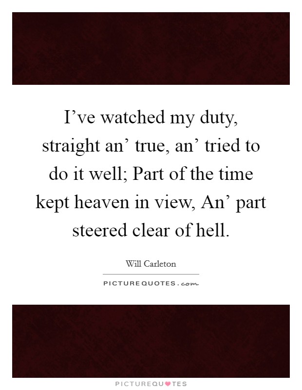 I've watched my duty, straight an' true, an' tried to do it well; Part of the time kept heaven in view, An' part steered clear of hell. Picture Quote #1