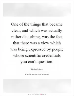 One of the things that became clear, and which was actually rather disturbing, was the fact that there was a view which was being expressed by people whose scientific credentials you can’t question Picture Quote #1