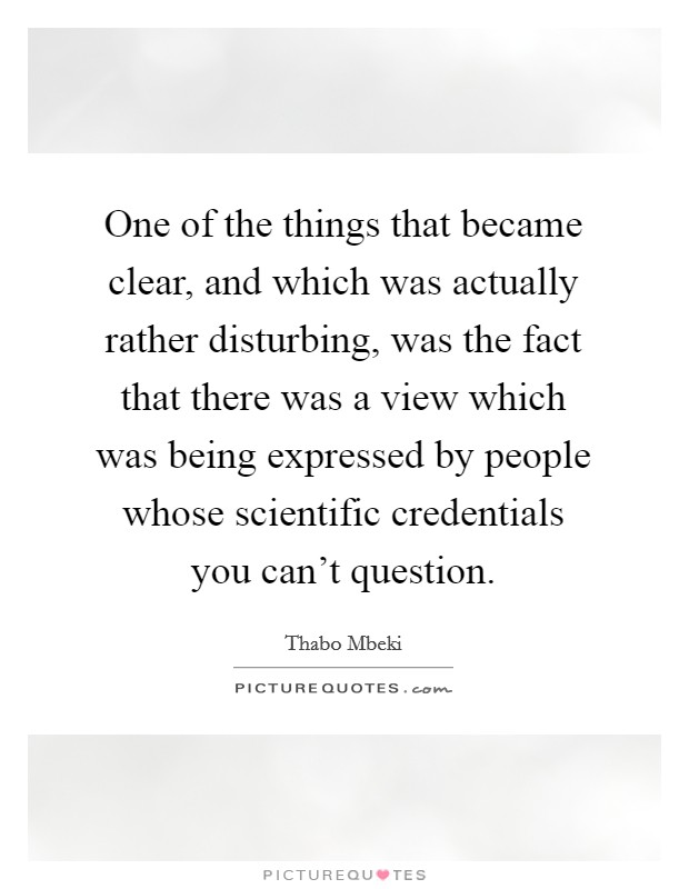 One of the things that became clear, and which was actually rather disturbing, was the fact that there was a view which was being expressed by people whose scientific credentials you can't question. Picture Quote #1
