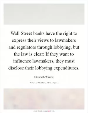 Wall Street banks have the right to express their views to lawmakers and regulators through lobbying, but the law is clear: If they want to influence lawmakers, they must disclose their lobbying expenditures Picture Quote #1