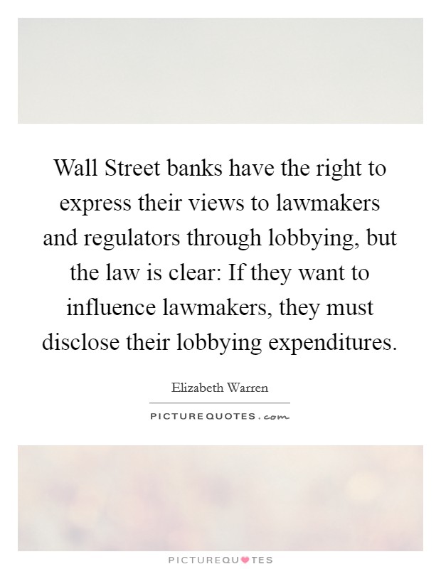 Wall Street banks have the right to express their views to lawmakers and regulators through lobbying, but the law is clear: If they want to influence lawmakers, they must disclose their lobbying expenditures. Picture Quote #1