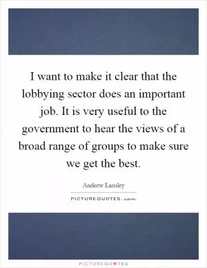 I want to make it clear that the lobbying sector does an important job. It is very useful to the government to hear the views of a broad range of groups to make sure we get the best Picture Quote #1