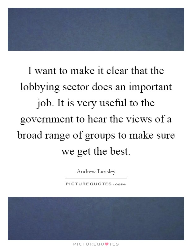 I want to make it clear that the lobbying sector does an important job. It is very useful to the government to hear the views of a broad range of groups to make sure we get the best. Picture Quote #1