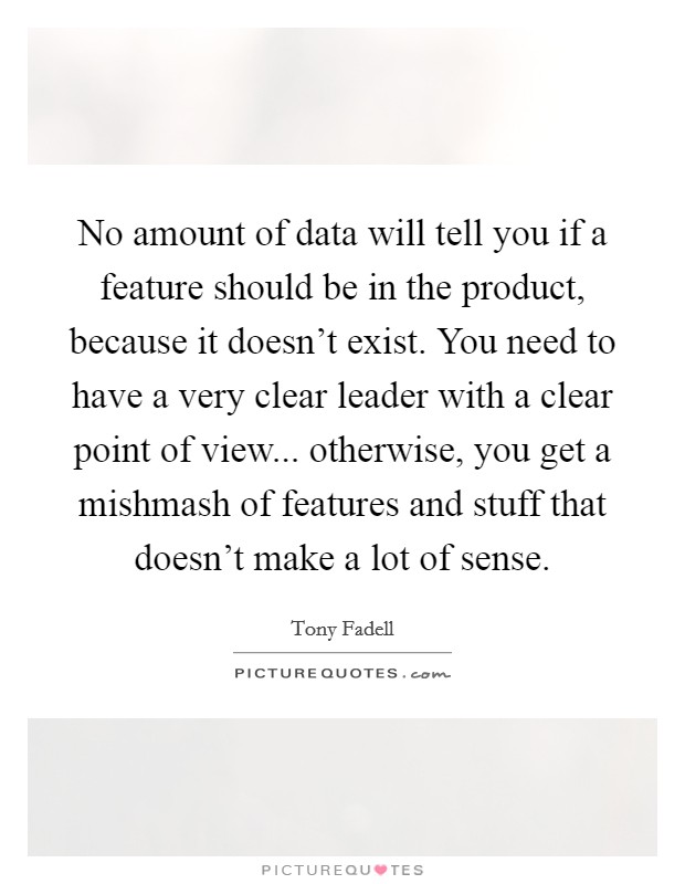 No amount of data will tell you if a feature should be in the product, because it doesn't exist. You need to have a very clear leader with a clear point of view... otherwise, you get a mishmash of features and stuff that doesn't make a lot of sense. Picture Quote #1